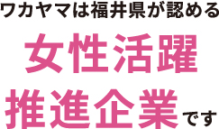 ワカヤマは福井県が認める女性活躍推進企業です